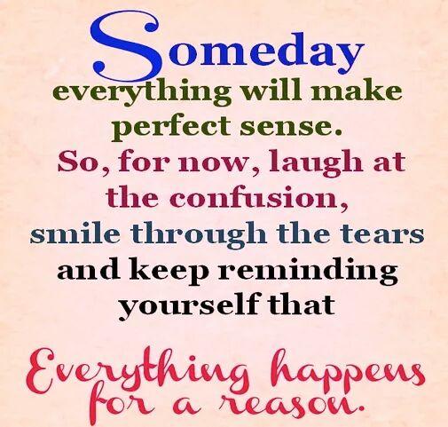 Someday, everything will make perfect sense. So for now, laugh at the confusion, smile through the tears, and remind yourself that everything happens for a reason.