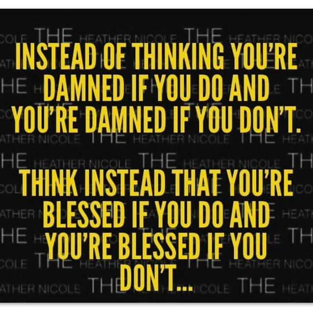 Instead of thinking you're damned if you do and you're damned if you don't. Think instead that you're blessed if you do and you're blessed if you don't...