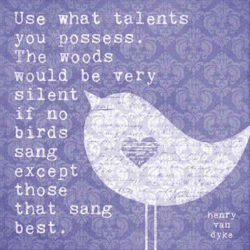 Use what talents you possess. Thw woods would be very silent if no birds sang except those that sang best.