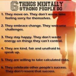 Six Things Mentally Strong People Do:      They move on. They don't waste time feeling sorry for themselves     They embrace change. They welcome challenges.     They stay happy. They don't waste energy on things they can't control.     They are kind, fair and unafraid to speak up.     They are willing to take calculated risks.     They celebrate other peoples' success. They don't resent that success.