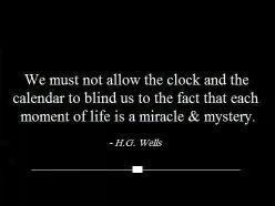 We must not allow the clock and the calendar to blind us to the fact that each moment of life is a miracle and mystery. H.G. Wells